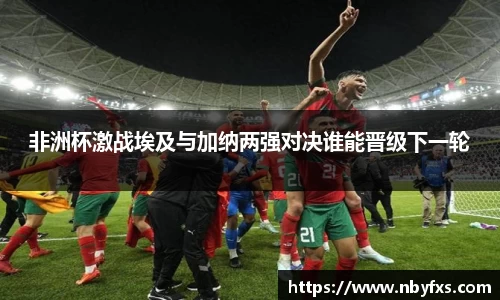 必一非洲杯激战埃及与加纳两强对决谁能晋级下一轮